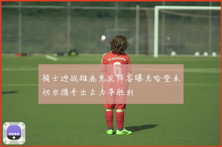 骑士迎战雄鹿先发阵容曝光哈登米切尔携手出击力争胜利
