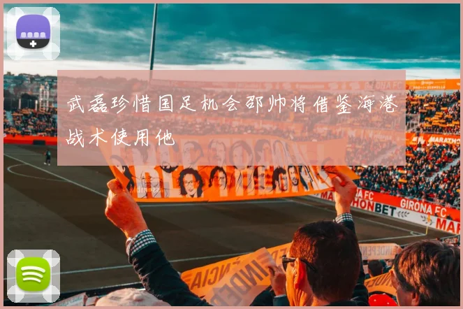 武磊珍惜国足机会邵帅将借鉴海港战术使用他