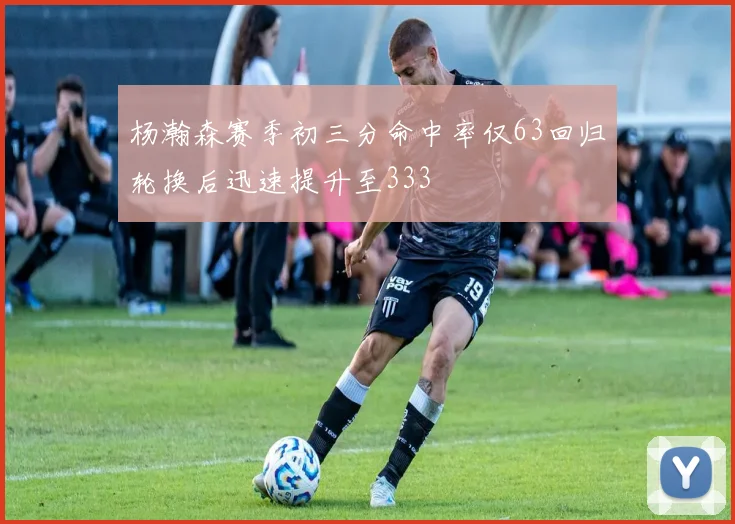 杨瀚森赛季初三分命中率仅63回归轮换后迅速提升至333