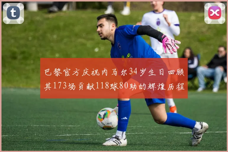 巴黎官方庆祝内马尔34岁生日回顾其173场贡献118球80助的辉煌历程