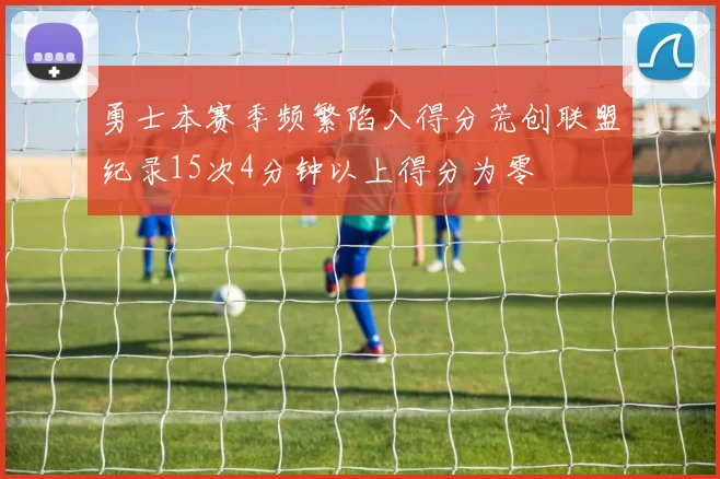 勇士本赛季频繁陷入得分荒创联盟纪录15次4分钟以上得分为零