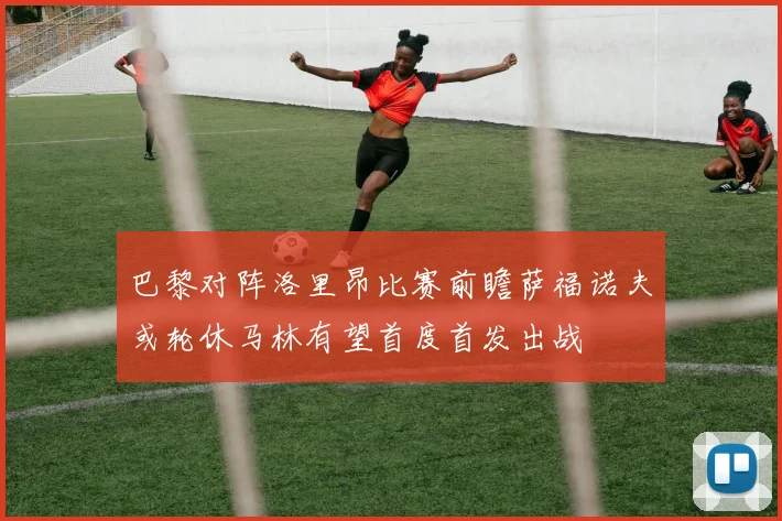 巴黎对阵洛里昂比赛前瞻萨福诺夫或轮休马林有望首度首发出战