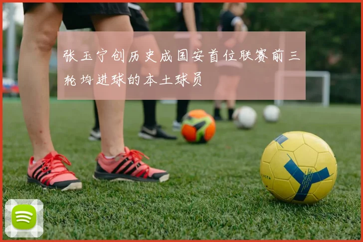 张玉宁创历史成国安首位联赛前三轮均进球的本土球员