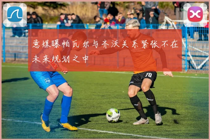 意媒曝帕瓦尔与齐沃关系紧张不在未来规划之中