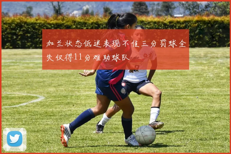 加兰状态低迷表现不佳三分罚球全失仅得11分难助球队