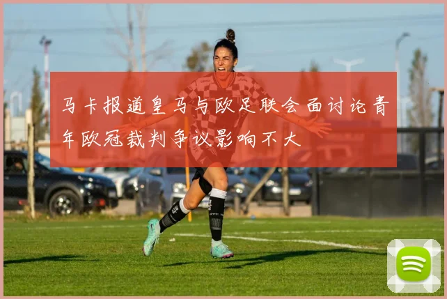 马卡报道皇马与欧足联会面讨论青年欧冠裁判争议影响不大