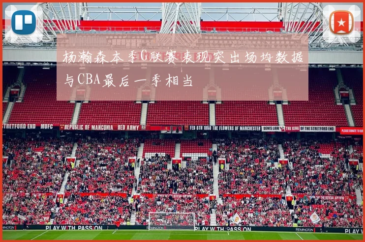 杨瀚森本季G联赛表现突出场均数据与CBA最后一季相当