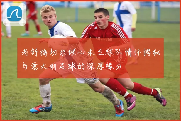 老舒梅切尔倾心米兰球队情怀揭秘与意大利足球的深厚缘分