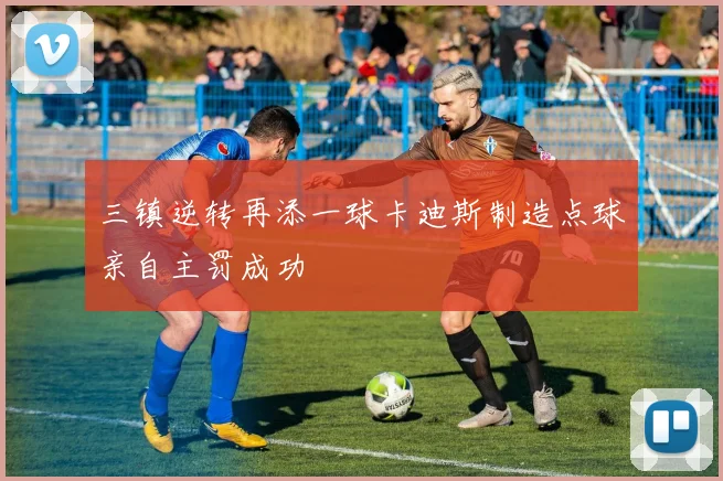 三镇逆转再添一球卡迪斯制造点球亲自主罚成功