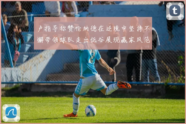 卢指导称赞伦纳德在逆境中坚持不懈带领球队走出低谷展现赢家风范