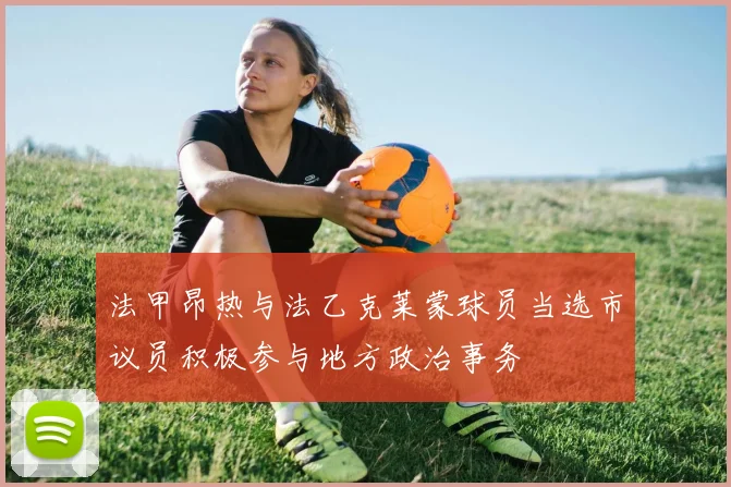 法甲昂热与法乙克莱蒙球员当选市议员积极参与地方政治事务