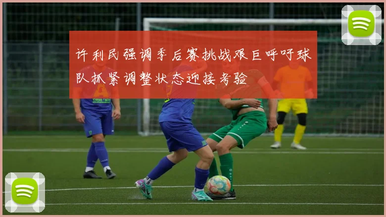 许利民强调季后赛挑战艰巨呼吁球队抓紧调整状态迎接考验