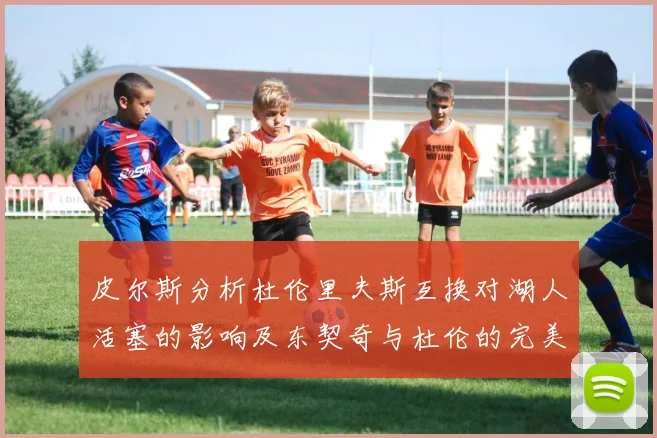 皮尔斯分析杜伦里夫斯互换对湖人活塞的影响及东契奇与杜伦的完美搭配