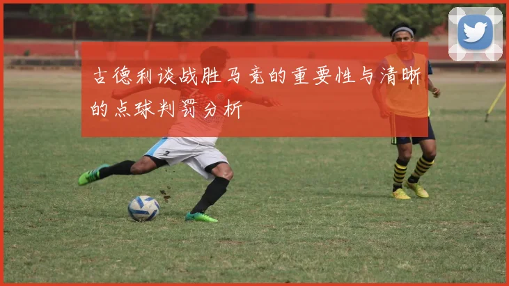 古德利谈战胜马竞的重要性与清晰的点球判罚分析