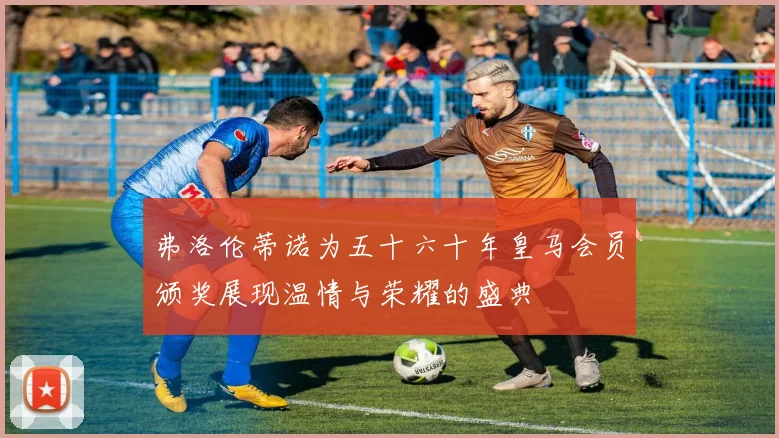 弗洛伦蒂诺为五十六十年皇马会员颁奖展现温情与荣耀的盛典
