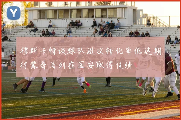 穆斯卡特谈球队进攻转化率低迷期待蒙哥马利在国安取得佳绩
