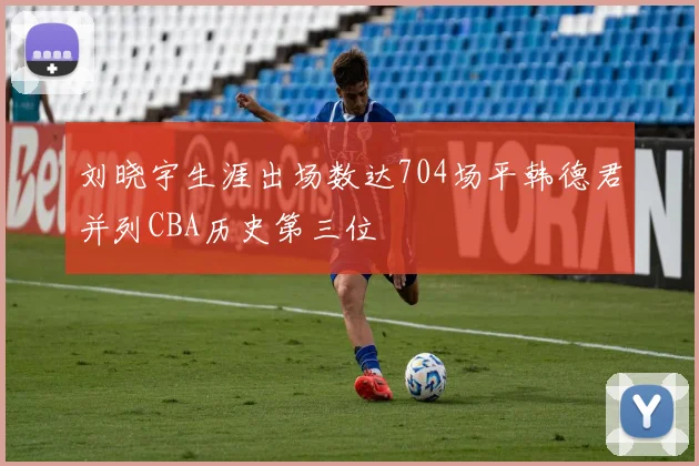 刘晓宇生涯出场数达704场平韩德君并列CBA历史第三位