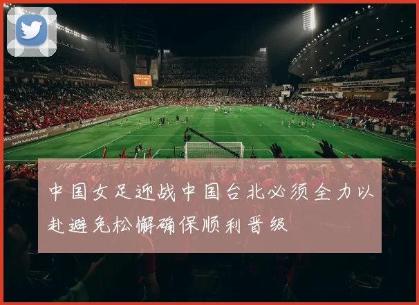 中国女足迎战中国台北必须全力以赴避免松懈确保顺利晋级