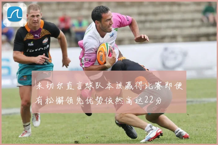 米切尔直言球队本该赢得比赛即便有松懈领先优势依然高达22分