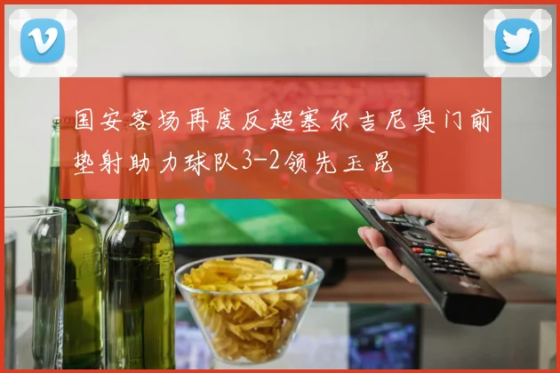 国安客场再度反超塞尔吉尼奥门前垫射助力球队3-2领先玉昆