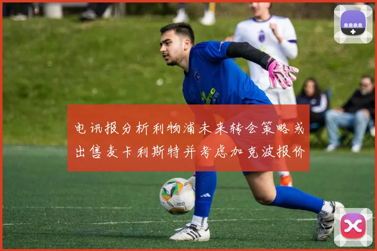 电讯报分析利物浦未来转会策略或出售麦卡利斯特并考虑加克波报价