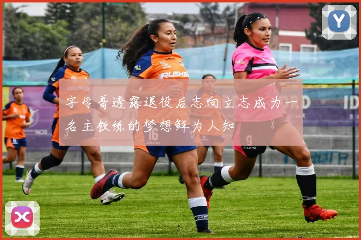 字母哥透露退役后志向立志成为一名主教练的梦想鲜为人知
