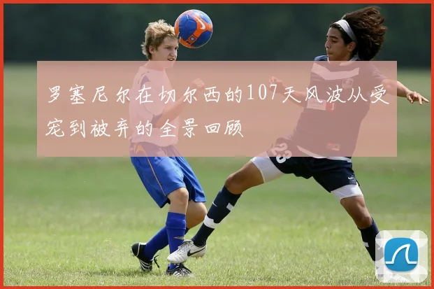 罗塞尼尔在切尔西的107天风波从受宠到被弃的全景回顾