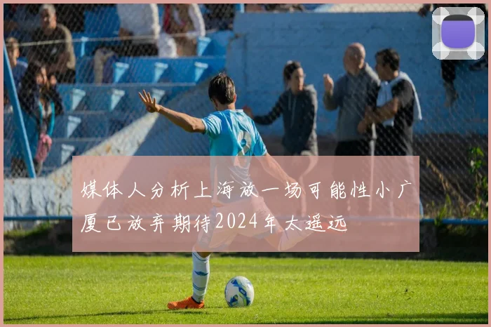 媒体人分析上海放一场可能性小广厦已放弃期待2024年太遥远