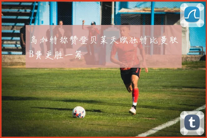 乌加特称赞登贝莱天赋独特比曼联B费更胜一筹